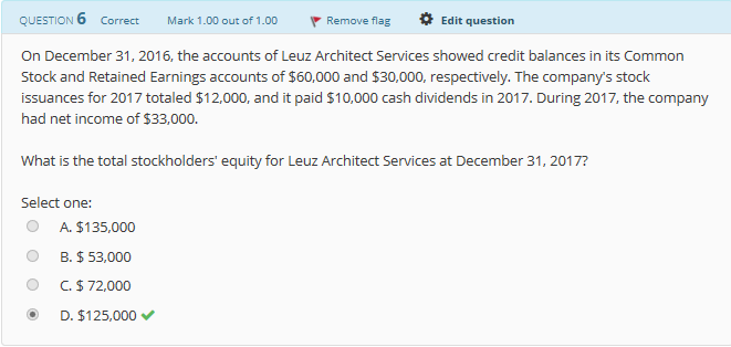 QUESTION 6 Correct
Mark 1.00 out of 1.00
Remove flag
Edit question
On December 31, 2016, the accounts of Leuz Architect Services showed credit balances in its Common
Stock and Retained Earnings accounts of $60,000 and $30,000, respectively. The company's stock
issuances for 2017 totaled $12,000, and it paid $10,000 cash dividends in 2017. During 2017, the company
had net income of $33,000.
What is the total stockholders' equity for Leuz Architect Services at December 31, 2017?
Select one:
O A. $135,000
0 B. $ 53,000
O C.$72,000
D. $125,000
