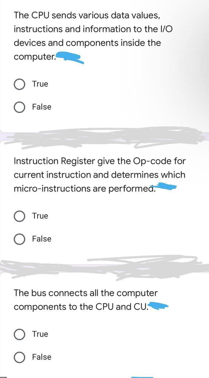 The CPU sends various data values,
instructions and information to the I/O
devices and components inside the
computer.
True
False
Instruction Register give the Op-code for
current instruction and determines which
micro-instructions are performeđ.
True
False
The bus connects all the computer
components to the CPU and CU.
True
False
