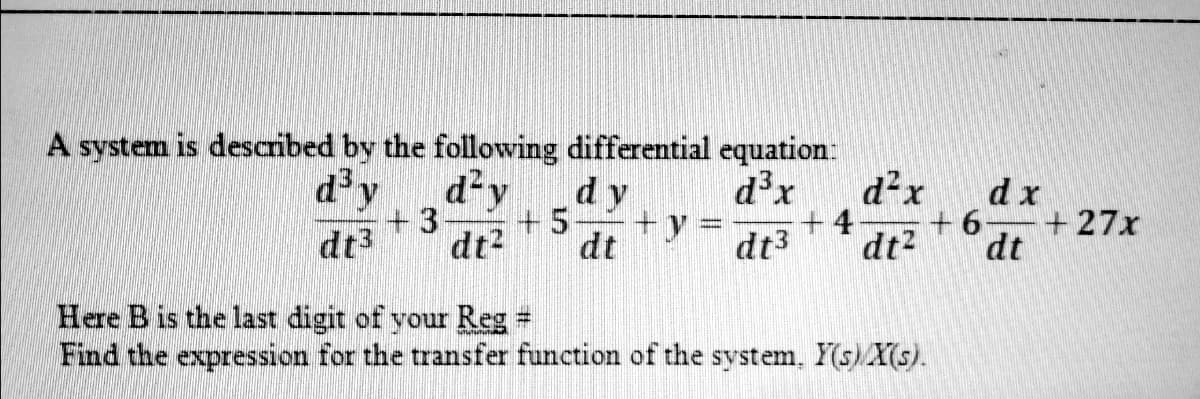 A system is described by the following differential equation:
d²x
dx
d²y
dy
+y =
dt
dx
d'y
+27x
+ 5
+4
dt?
+ 6
dt3
+3
dt2
dt3
dt
Here B is the last digit of your Reg =
Find the expression for the transfer function of the system, Y(s)Xs).
