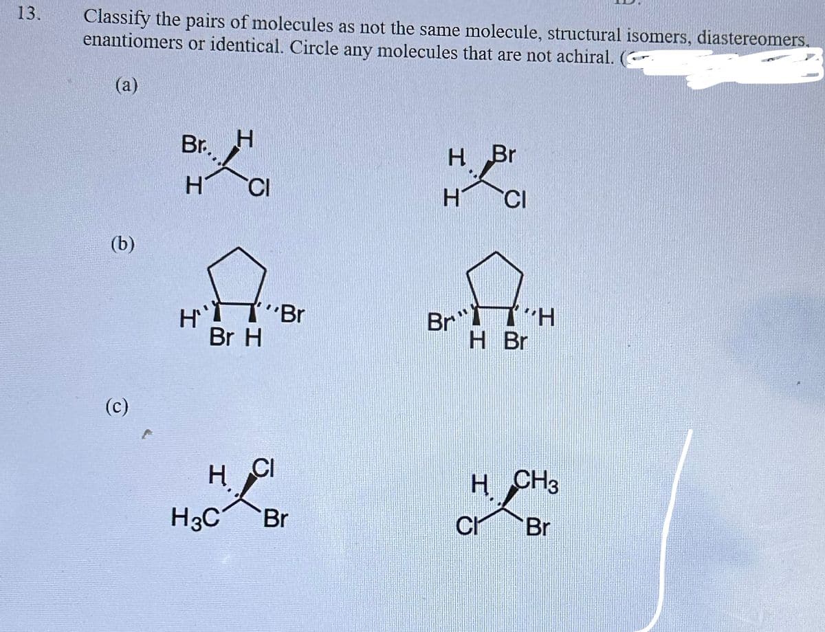 13.
Classify the pairs of molecules as not the same molecule, structural isomers, diastereomers.
enantiomers or identical. Circle any molecules that are not achiral.
(a)
(b)
(c)
F
X
Br. H
H
HY
CI
"Br
Br H
H CI
H3C Br
H Br
I I
Br
CI
H Br
CH
H
H CH3
Br