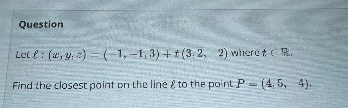 Question
Let l : (x, y, z) = (−1, −1, 3) + t (3, 2, -2) where t € R.
Find the closest point on the line to the point P = (4, 5, –4).