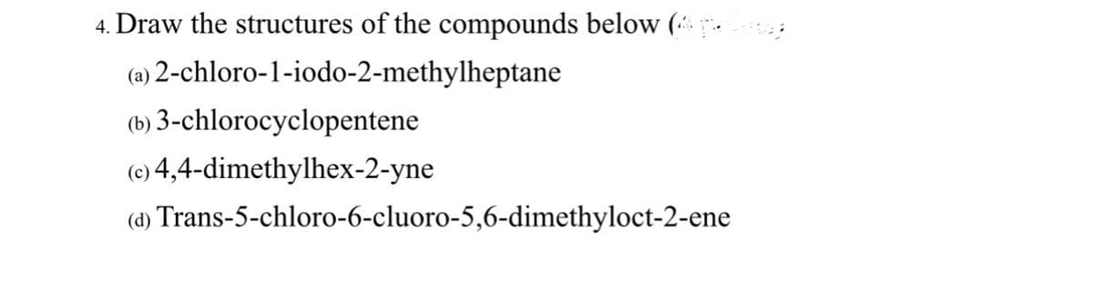 4. Draw the structures of the compounds below (4 p.
(a) 2-chloro-1-iodo-2-methylheptane
(b) 3-chlorocyclopentene
(c) 4,4-dimethylhex-2-yne
(d) Trans-5-chloro-6-cluoro-5,6-dimethyloct-2-ene