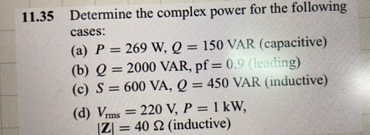 11.35 Determine
the complex power for the following
cases:
(a) P = 269 W, Q = 150 VAR (capacitive)
(b) Q = 2000 VAR, pf = 0.9 (leading)
(c) S = 600 VA, Q = 450 VAR (inductive)
(d) Vrms=220 V, P = 1 kW,
|Z| = 40 S2 (inductive)