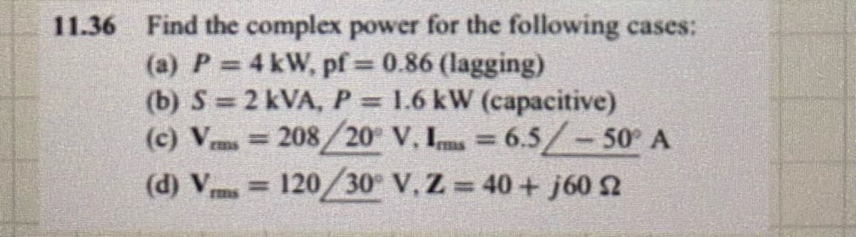 11.36 Find the complex power for the following cases:
(a) P = 4 kW, pf = 0.86 (lagging)
(b) S = 2 kVA, P = 1.6 kW (capacitive)
G
(c) Vrms=208/20° V. Im = 6.5/- 50° A
(d) V = 120/30° V. Z=40+ j60 2