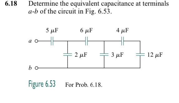 6.18
Determine the equivalent capacitance at terminals
a-b of the circuit in Fig. 6.53.
a o
bo
5 μF
Figure 6.53
6 μF
4 μF
The Five F
2 μF
3 μF
For Prob. 6.18.
12 μF
