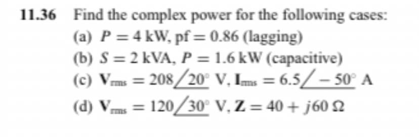 11.36 Find the complex power for the following cases:
(a) P = 4 kW, pf = 0.86 (lagging)
(b) S = 2 kVA, P = 1.6 kW (capacitive)
(c) Vrms=208/20° V, Ims = 6.5/- 50° A
(d) Vrms = 120/30° V, Z = 40+j60 2