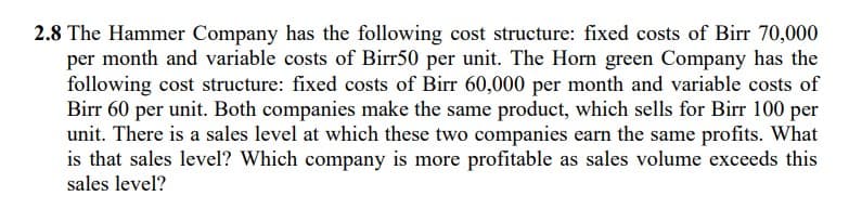 2.8 The Hammer Company has the following cost structure: fixed costs of Birr 70,000
per month and variable costs of Birr50 per unit. The Horn green Company has the
following cost structure: fixed costs of Birr 60,000 per month and variable costs of
Birr 60 per unit. Both companies make the same product, which sells for Birr 100 per
unit. There is a sales level at which these two companies earn the same profits. What
is that sales level? Which company is more profitable as sales volume exceeds this
sales level?
