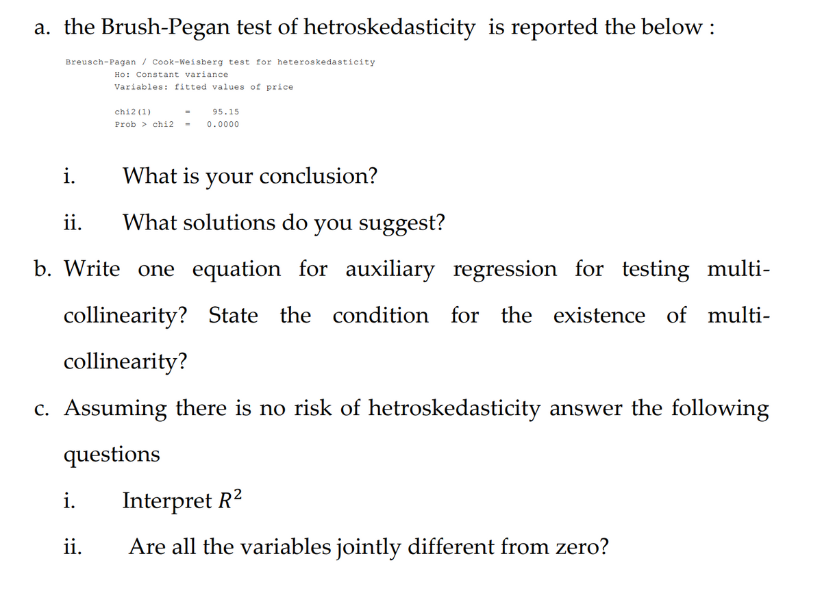 a. the Brush-Pegan test of hetroskedasticity is reported the below :
Breusch-Pagan / Cook-Weisberg test for heteroskedasticity
Ho: Constant variance
Variables: fitted values of price
chi2 (1)
95.15
Prob > chi2
0.0000
i.
What is conclusion?
your
ii.
What solutions do you suggest?
b. Write one equation for auxiliary regression for testing multi-
collinearity? State the condition for the existence of multi-
collinearity?
c. Assuming there is no risk of hetroskedasticity answer the following
questions
i.
Interpret R2
ii.
Are all the variables jointly different from zero?
