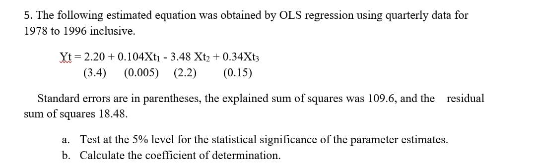 5. The following estimated equation was obtained by OLS regression using quarterly data for
1978 to 1996 inclusive.
Yt = 2.20+ 0.104Xt₁ - 3.48 Xt₂ + 0.34Xt3
(3.4) (0.005) (2.2)
(0.15)
Standard errors are in parentheses, the explained sum of squares was 109.6, and the residual
sum of squares 18.48.
a. Test at the 5% level for the statistical significance of the parameter estimates.
b. Calculate the coefficient of determination.