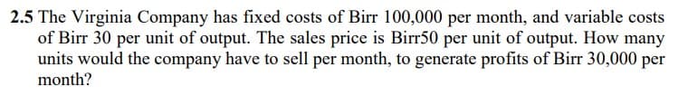 2.5 The Virginia Company has fixed costs of Birr 100,000 per month, and variable costs
of Birr 30 per unit of output. The sales price is Birr50 per unit of output. How many
units would the company have to sell per month, to generate profits of Birr 30,000 per
month?
