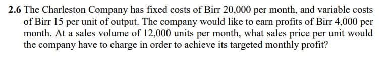 2.6 The Charleston Company has fixed costs of Birr 20,000 per month, and variable costs
of Birr 15 per unit of output. The company would like to earn profits of Birr 4,000 per
month. At a sales volume of 12,000 units per month, what sales price per unit would
the company have to charge in order to achieve its targeted monthly profit?
