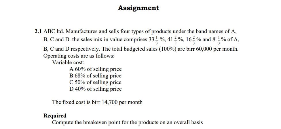 Assignment
2.1 ABC Itd. Manufactures and sells four types of products under the band names of A,
B, C and D. the sales mix in value comprises 33 %, 41 2 %, 162% and 8 % of A,
3
3
3
B, C and D respectively. The total budgeted sales (100%) are birr 60,000 per month.
Operating costs are as follows:
Variable cost:
A 60% of selling price
B 68% of selling price
C 50% of selling price
D 40% of selling price
The fixed cost is birr 14,700 per month
Required
Compute the breakeven point for the products on an overall basis
