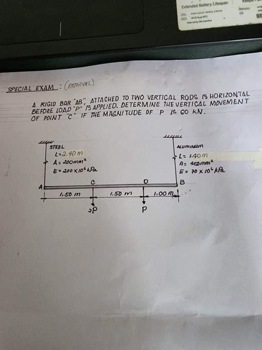 SPECIAL EXAM
www.
(REMOVAL)
A RIGID BAR "AB", ATTACHED TO TWO VERTICAL RODS IS HORIZONTAL
BEFORE LOAD "P IS APPLIED. DETERMINE THE VERTICAL MOVEMENT
OF POINT CIF THE MAGNITUDE OF P IS GO KN.
STEEL
A
+
L=2.40m
A = 200mm²
E 200X106 hPa
C
1.50 m
₂P
1.50 m
Extended Battery Lifespan
OPU
000 Puti
P
y
wu
Memory
3
ALUMINGIM
L = 1.40m
A= 450mm²
G= 70 x 10 kPa
B
1.00 mt.
WE