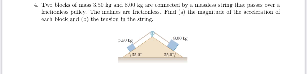 4. Two blocks of mass 3.50 kg and 8.00 kg are connected by a massless string that passes over a
frictionless pulley. The inclines are frictionless. Find (a) the magnitude of the acceleration of
each block and (b) the tension in the string.
8.00 kg
3.50 kg
35.0°
35.0°
