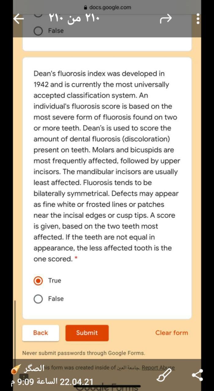 A docs.google.com
۲۱۰ من ۲۱۰
False
Dean's fluorosis index was developed in
1942 and is currently the most universally
accepted classification system. An
individual's fluorosis score is based on the
most severe form of fluorosis found on two
or more teeth. Dean's is used to score the
amount of dental fluorosis (discoloration)
present on teeth. Molars and bicuspids are
most frequently affected, followed by upper
incisors. The mandibular incisors are usually
least affected. Fluorosis tends to be
bilaterally symmetrical. Defects may appear
as fine white or frosted lines or patches
near the incisal edges or cusp tips. A score
is given, based on the two teeth most
affected. If the teeth are not equal in
appearance, the less affected tooth is the
one scored.
True
False
Back
Submit
Clear form
Never submit passwords through Google Forms.
Salis form was created inside of llla. Report Abuse
- 9:09 äc luJl 22.04.21
