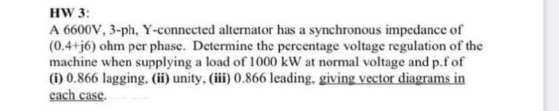 HW 3:
A 6600V, 3-ph, Y-connected alternator has a synchronous impedance of
(0.4+j6) ohm per phase. Determine the percentage voltage regulation of the
machine when supplying a load of 1000 kW at normal voltage and p.f of
(i) 0.866 lagging, (ii) unity, (iii) 0.866 leading, giving vector diagrams in
each case.
