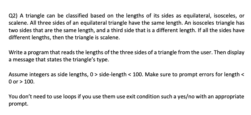 Q2) A triangle can be classified based on the lengths of its sides as equilateral, isosceles, or
scalene. All three sides of an equilateral triangle have the same length. An isosceles triangle has
two sides that are the same length, and a third side that is a different length. If all the sides have
different lengths, then the triangle is scalene.
Write a program that reads the lengths of the three sides of a triangle from the user. Then display
a message that states the triangle's type.
Assume integers as side lengths, 0 > side-length < 100. Make sure to prompt errors for length <
0 or > 100.
You don't need to use loops if you use them use exit condition such a yes/no with an appropriate
prompt.