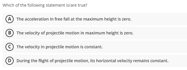 Which of the following statement is/are true?
(A) The acceleration in free fall at the maximum height is zero
(B The velocity of projectile motion in maximum height is zero.
The velocity in projectile motion is constant.
D During the flight of projectile motion, its horizontal velocity remains constant.
