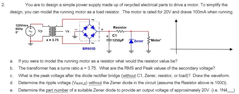 You are to design a simple power supply made up of recycled electrical parts to drive a motor. To simplify the
design, you can model the running motor as a load resistor. The motor is rated for 20V and draws 100mA when running.
120Vrms
Resistor
60HZ
Vp
Vs
0°
+ C1
1250pF
a = 3.75
Zener
"Motor
BR805D
а.
If you were to model the running motor as a resistor what would the resistor value be?
b. The transformer has a turns ratio a = 3.75. What are the RMS and Peak values of the secondary voltage?
What is the peak voltage after the diode rectifier bridge (without C1, Zener, resistor, or load)? Draw the waveform.
d. Determine the ripple voltage (VRIPPLE) without the Zener diode in the circuit (assume the Resistor above is 1002).
Determine the part number of a suitable Zener diode to provide an output voltage of approximately 20v. (i.e. 1N4
C.
е.
2.
