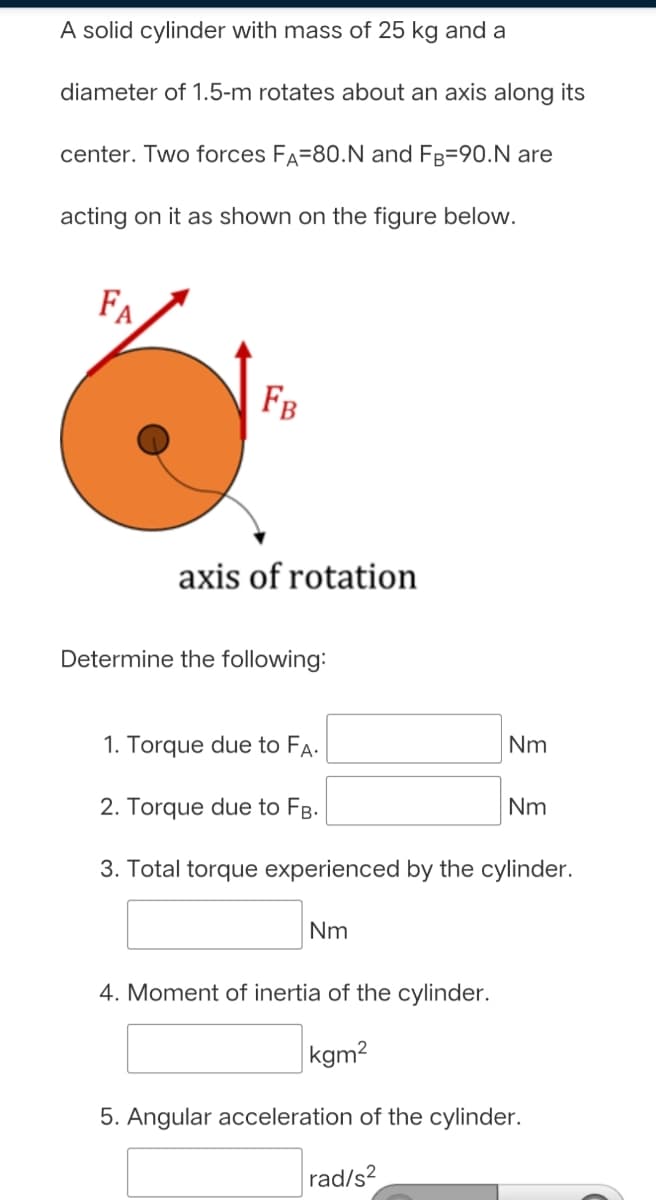A solid cylinder with mass of 25 kg and a
diameter of 1.5-m rotates about an axis along its
center. Two forces FA=80.N and FB=90.N are
acting on it as shown on the figure below.
FA
FB
axis of rotation
Determine the following:
1. Torque due to FA.
Nm
2. Torque due to FB.
Nm
3. Total torque experienced by the cylinder.
Nm
4. Moment of inertia of the cylinder.
|kgm2
5. Angular acceleration of the cylinder.
rad/s?

