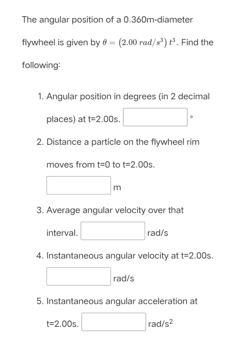 The angular position of a 0.360m-diameter
flywheel is given by 0 =
(2.00 rad/s³) t³. Find the
following:
1. Angular position in degrees (in 2 decimal
places) at t=2.00s.
2. Distance a particle on the flywheel rim
moves from t=0 to t=2.00s.
m
3. Average angular velocity over that
interval.
rad/s
4. Instantaneous angular velocity at t=2.00s.
rad/s
5. Instantaneous angular acceleration at
t=2.00s.
rad/s?
