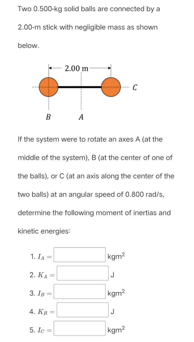 Two 0.500-kg solid balls are connected by a
2.00-m stick with negligible mass as shown
below.
2.00 m
B
A
If the system were to rotate an axes A (at the
middle of the system), B (at the center of one of
the balls), or C (at an axis along the center of the
two balls) at an angular speed of 0.800 rad/s,
determine the following moment of inertias and
kinetic energies:
1. IA
kgm2
%3D
2. КА
J
3. Iв —
kgm2
4. Кв
J
5. Ic
kgm2
