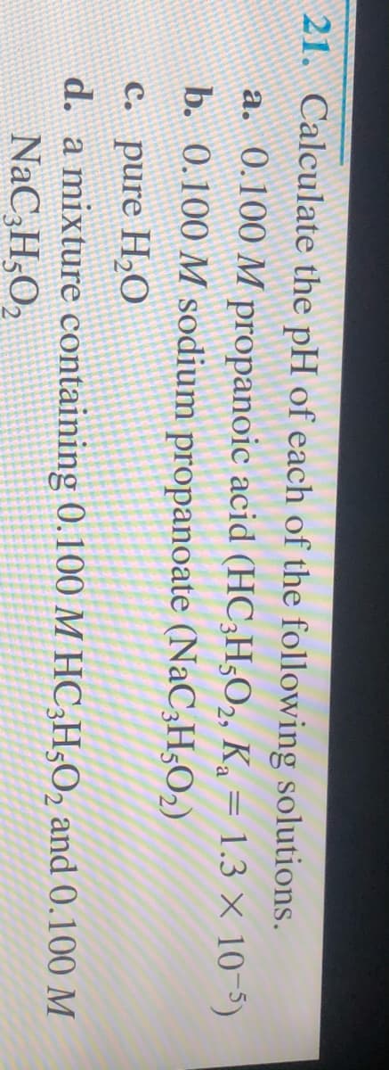 21. Calculate the pH of each of the following solutions.
a. 0.100 M propanoic acid (HC;H,O2, K = 1.3 × 10-5)
b. 0.100 M sodium propanoate (NaC3H52)
C. pure H,O
d. a mixture containing 0.100 M HC;H5O2 and 0.100 M
NaC,H,O2
