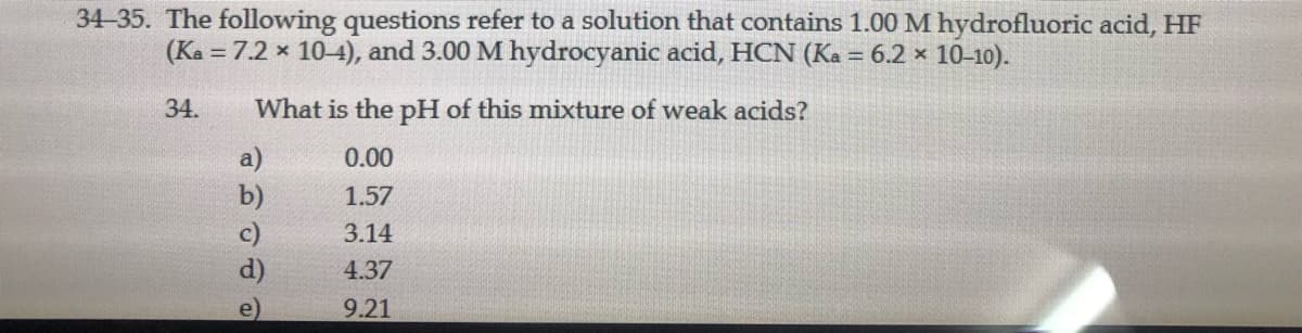34-35. The following questions refer to a solution that contains 1.00 M hydrofluoric acid, HF
(Ka = 7.2 x 10-4), and 3.00 M hydrocyanic acid, HCN (Ka = 6.2 × 10-10).
34.
What is the pH of this mixture of weak acids?
a)
0.00
b)
1.57
3.14
4.37
9.21
