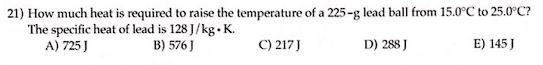 21) How much heat is required to raise the temperature of a 225-g lead ball from 15.0°C to 25.0°C?
The specific heat of lead is 128 J/kg. K.
A) 725 J
B) 576 J
C) 217 J
D) 288 J
E) 145 J