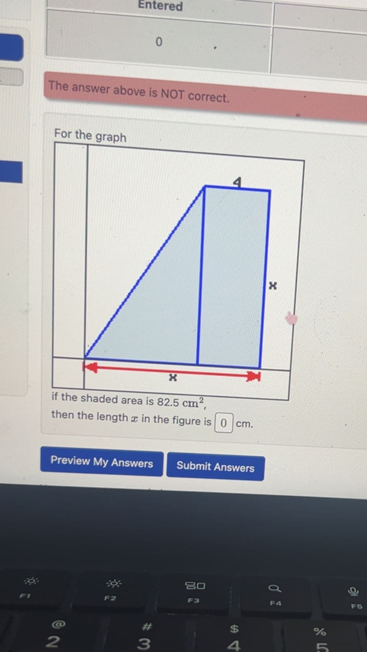 Entered
0
The answer above is NOT correct.
For the graph
F1
*
if the shaded area is 82.5 cm²,
then the length x in the figure is 0 cm.
x
*
Preview My Answers
Submit Answers
2
F2
#3
80
a
F3
54
$
F4
%
Л 20
5
F5