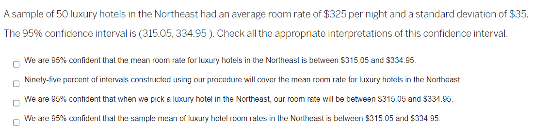 A sample of 50 luxury hotels in the Northeast had an average room rate of $325 per night and a standard deviation of $35.
The 95% confidence interval is (315.05, 334.95). Check all the appropriate interpretations of this confidence interval.
0
We are 95% confident that the mean room rate for luxury hotels in the Northeast is between $315.05 and $334.95.
Ninety-five percent of intervals constructed using our procedure will cover the mean room rate for luxury hotels in the Northeast.
We are 95% confident that when we pick a luxury hotel in the Northeast, our room rate will be between $315.05 and $334.95.
We are 95% confident that the sample mean of luxury hotel room rates in the Northeast is between $315.05 and $334.95.