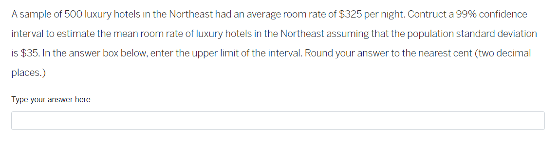 A sample of 500 luxury hotels in the Northeast had an average room rate of $325 per night. Contruct a 99% confidence
interval to estimate the mean room rate of luxury hotels in the Northeast assuming that the population standard deviation
is $35. In the answer box below, enter the upper limit of the interval. Round your answer to the nearest cent (two decimal
places.)
Type your answer here