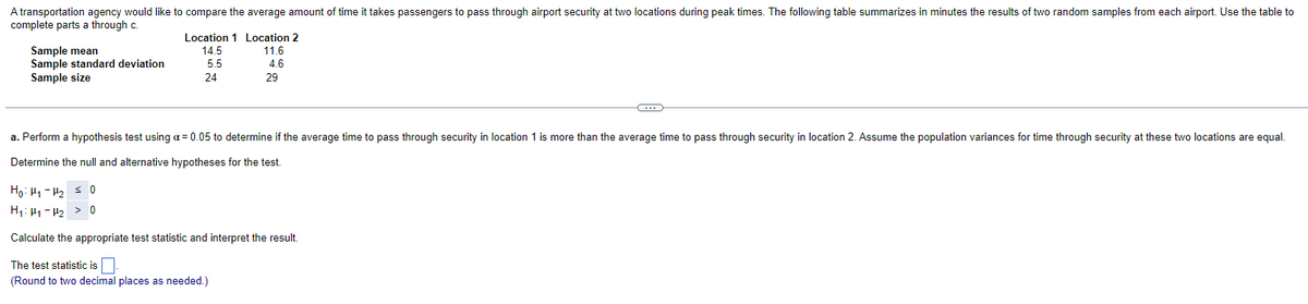 A transportation agency would like to compare the average amount of time it takes passengers to pass through airport security at two locations during peak times. The following table summarizes in minutes the results of two random samples from each airport. Use the table to
complete parts a through c.
Sample mean
Sample standard deviation
Sample size
Location 1 Location 2
14.5
11.6
5.5
4.6
24
29
C
a. Perform a hypothesis test using a = 0.05 to determine if the average time to pass through security in location 1 is more than the average time to pass through security in location 2. Assume the population variances for time through security at these two locations are equal.
Determine the null and alternative hypotheses for the test.
Ho Hy Hy ≤ 0
H₁ H₁ H₂ > 0
Calculate the appropriate test statistic and interpret the result.
The test statistic is
(Round to two decimal places as needed.)
