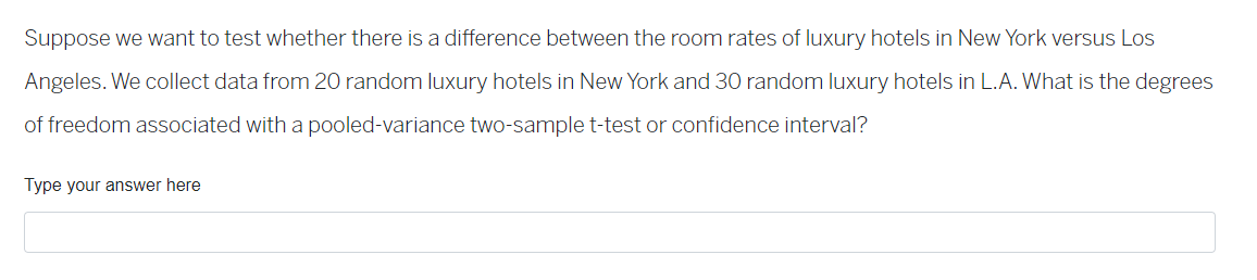 Suppose we want to test whether there is a difference between the room rates of luxury hotels in New York versus Los
Angeles. We collect data from 20 random luxury hotels in New York and 30 random luxury hotels in L.A. What is the degrees
of freedom associated with a pooled-variance two-sample t-test or confidence interval?
Type your answer here