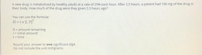 A new drug is metabolized by healthy aduits at a rate of 25% each hour. After 2.5 hours, a patient had 100 mg of the drug in
their body. How much of the drug were they given 2.5 hours ago?
You can use the formula:
R=Ix0.75
R= amount remaining
1- initial amount
t- time
Round your answer to one significant digit.
Do not include the unit milligrams.
