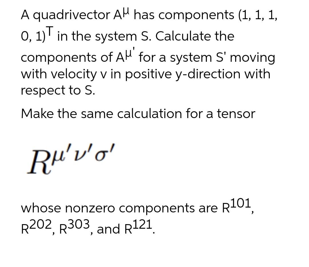 A quadrivector AH has components (1, 1, 1,
0, 1)' in the system S. Calculate the
components of AH for a system S' moving
with velocity v in positive y-direction with
respect to S.
Make the same calculation for a tensor
whose nonzero components are R-01,
R202, R303, and R121.
