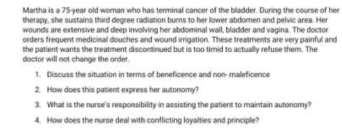 Martha is a 75-year old woman who has terminal cancer of the bladder. During the course of her
therapy, she sustains third degree radiation burns to her lower abdomen and pelvic area. Her
wounds are extensive and deep involving her abdominal wall, bladder and vagina. The doctor
orders frequent medicinal douches and wound irrigation. These treatments are very painful and
the patient wants the treatment discontinued but is too timid to actualy refuse them. The
doctor will not change the order.
1. Discuss the situation in terms of beneficence and non- maleficence
2 How does this patient express her autonomy?
3. What is the nurse's responaibility in assisting the patient to maintain autonomy?
4. How does the nurse deal with conflicting loyalties and principle?
