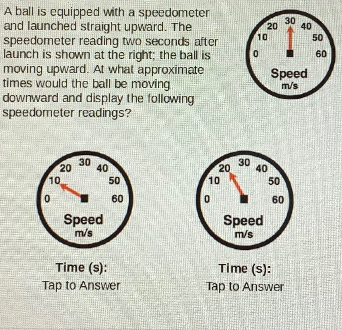 A ball is equipped with a speedometer
and launched straight upward. The
speedometer reading two seconds after
launch is shown at the right; the ball is
moving upward. At what approximate
times would the ball be moving
downward and display the following
speedometer readings?
30
20
40
10
50
60
Speed
m/s
30
40
30
20
10
20
40
10
50
50
60
60
Speed
m/s
Speed
m/s
Time (s):
Time (s):
Tap to Answer
Tap to Answer
