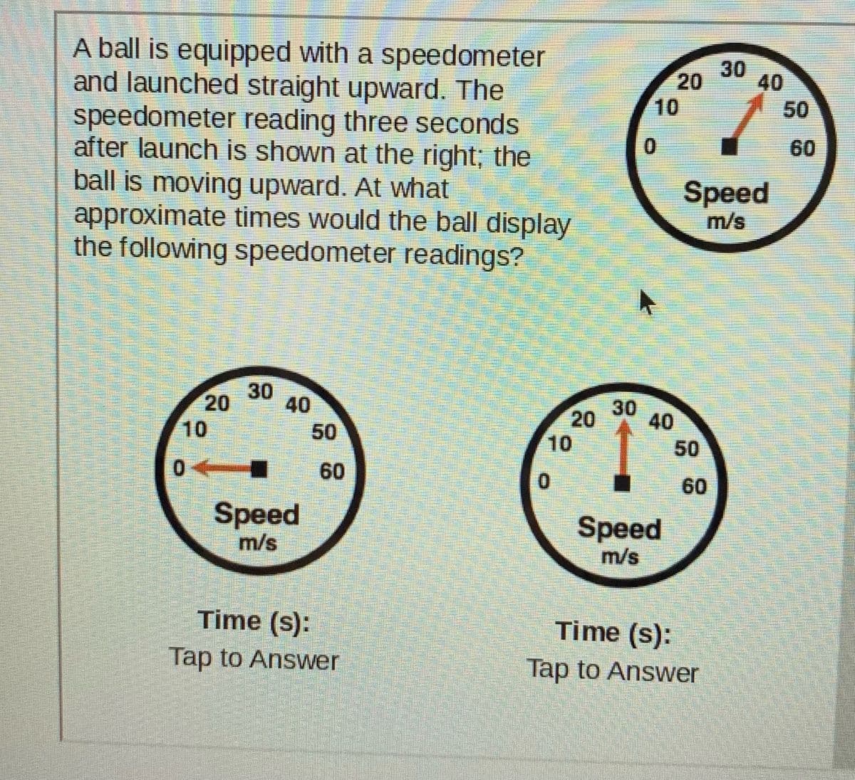 A ball is equipped with a speedometer
and launched straight upward. The
speedometer reading three seconds
after launch is shown at the right; the
ball is moving upward. At what
approximate times would the ball display
the following speedometer readings?
30
20
10
50
0.
60
Speed
m/s
30
40
30
20
40
10
50
10
50
60
0.
60
Speed
m/s
Speed
m/s
Time (s):
Time (s):
Tap to Answer
Tap to Answer
40
20

