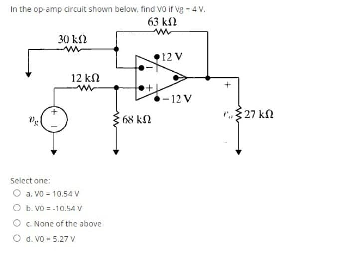 In the op-amp circuit shown below, find Vo if Vg = 4 V.
63 k2
30 k2
12 V
12 kN
-12 V
+.
P$27 kN
Vg
68 k.
Select one:
O a. VO = 10.54 V
O b. VO = -10.54 V
O c. None of the above
O d. Vo = 5.27 V
