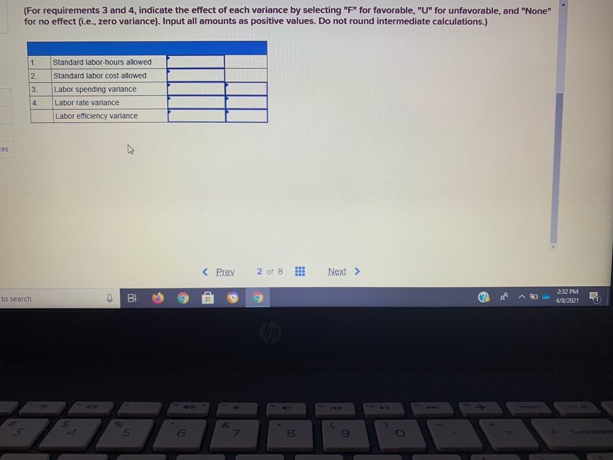 (For requirements 3 and 4, indicate the effect of each variance by selecting "F" for favorable, "U" for unfavorable, and "None"
for no effect (i.e., zero variance). Input all amounts as positive values. Do not round intermediate calculations.)
1.
Standard labor-hours allowed
2.
Standard labor cost allowed
3.
Labor spending variance
4.
Labor rate variance
Labor efficiency variance
ces
< Prev
2 of 8
Next >
2:32 PM
to search
4/8/2021
40
112)
insert
96
6
80
69
backsowGe
