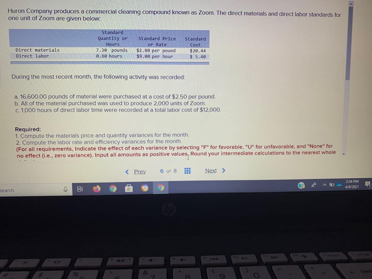 Huron Company produces a commercial cleaning compound known as Zoom. The direct materials and direct labor standards for
one unit of Zoom are given below:
Standard
Quantity or
Standard Price
Standard
or Rate
$2.80 per pound
$9.00 per hour
Hours
Cost
Direct materials
7.30 pounds
$20.44
$ 5.40
Direct labor
0.60 hours
During the most recent month, the following activity was recorded:
a. 16,600.00 pounds of material were purchased at a cost of $2.50 per pound.
b. All of the material purchased was used to produce 2,000 units of Zoom.
c. 1,000 hours of direct labor time were recorded at a total labor cost of $12,000.
Required:
1. Compute the materials price and quantity variances for the month.
2. Compute the labor rate and efficiency variances for the month.
(For all requirements, Indicate the effect of each variance by selecting "F" for favorable, "U" for unfavorable, and "None" for
no effect (i.e., zero variance). Input all amounts as positive values, Round your intermediate calculations to the nearest whole
...
< Prev
6 of 8
Next >
2:34 PM
4/8/2021
search
1
Insert
144
96
