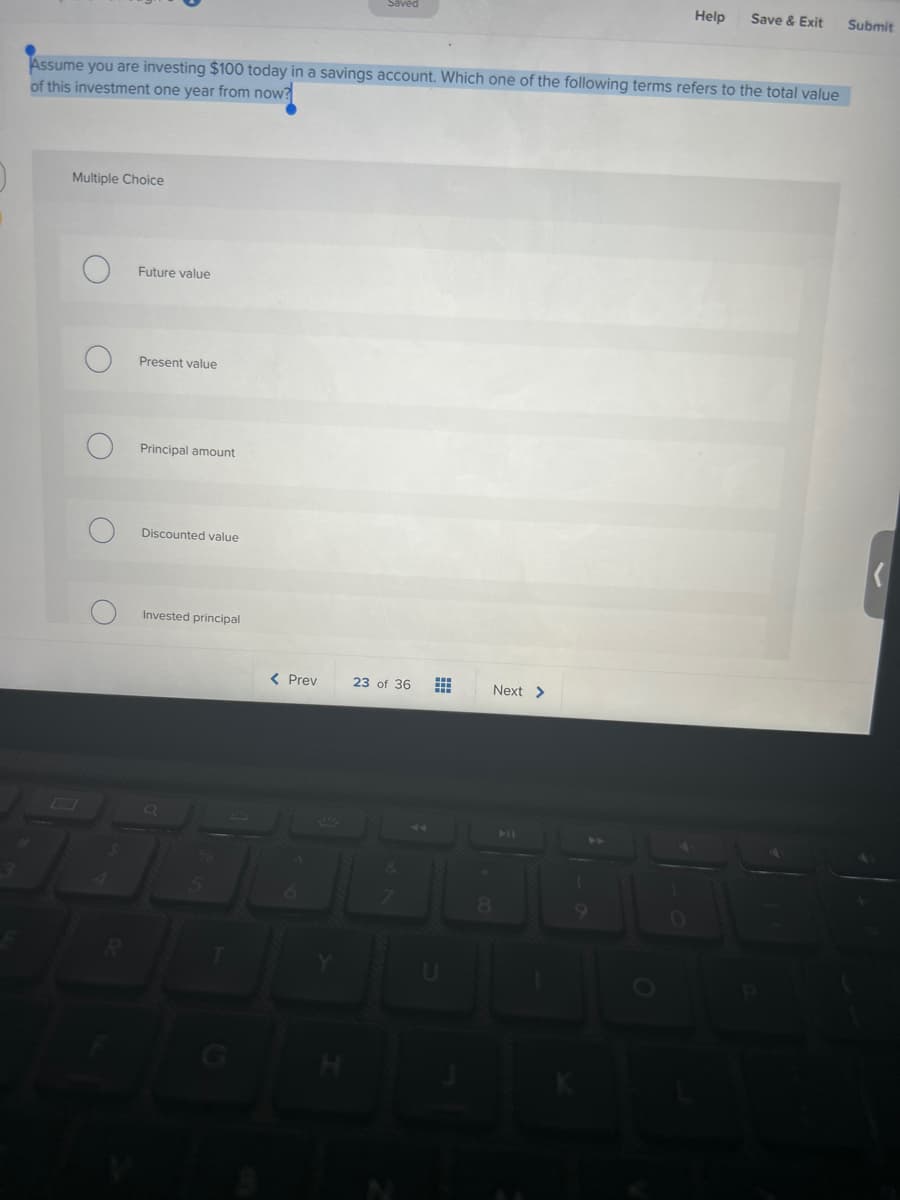 Multiple Choice
Assume you are investing $100 today in a savings account. Which one of the following terms refers to the total value
of this investment one year from now?
о
O
O
Future value
Present value
Principal amount
Discounted value
Invested principal
5
Saved
< Prev
23 of 36
7
Next >
Help Save & Exit
8
Submit