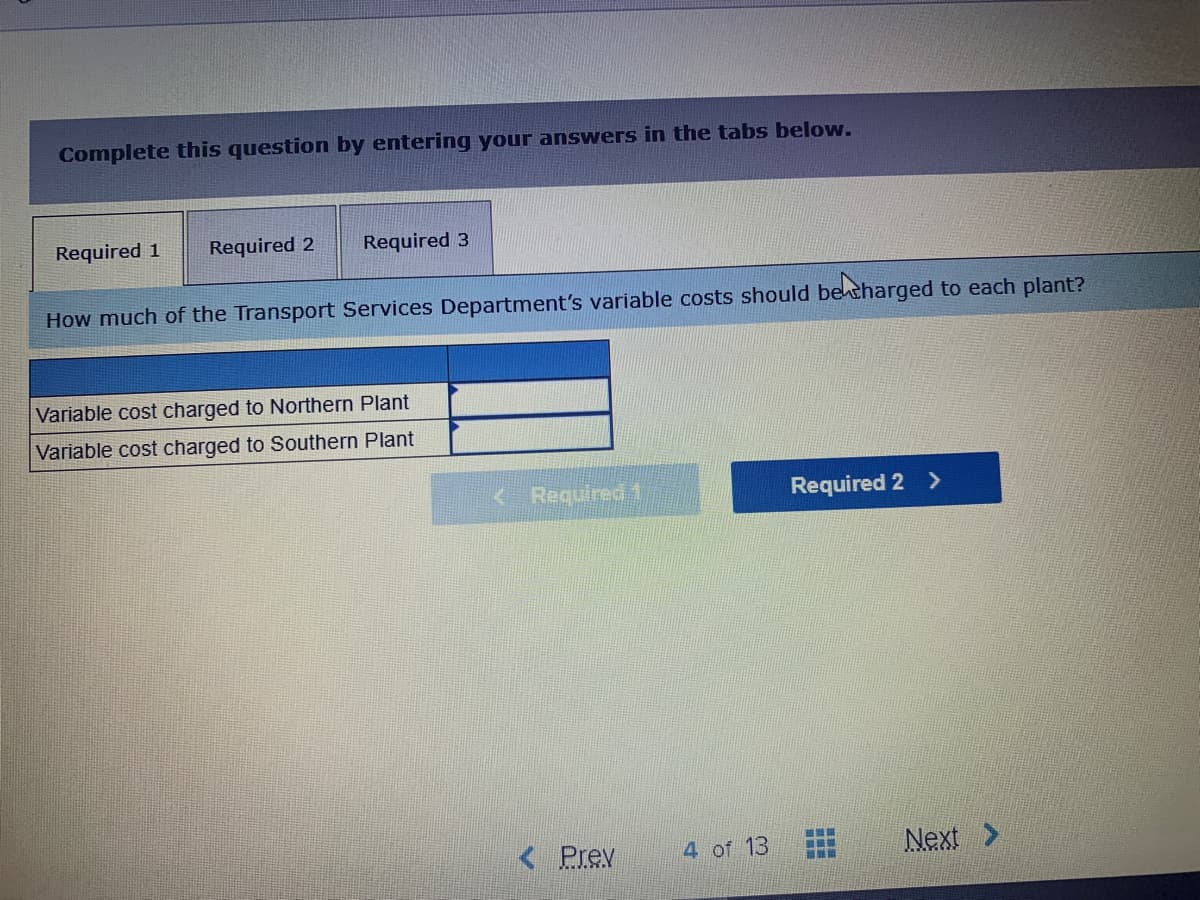 Complete this question by entering your answers in the tabs below.
Required 1
Required 2
Required 3
How much of the Transport Services Department's variable costs should betharged to each plant?
Variable cost charged to Northern Plant
Variable cost charged to Southern Plant
<Required1
Required 2 >
< Prev
4 of 13
Next >
