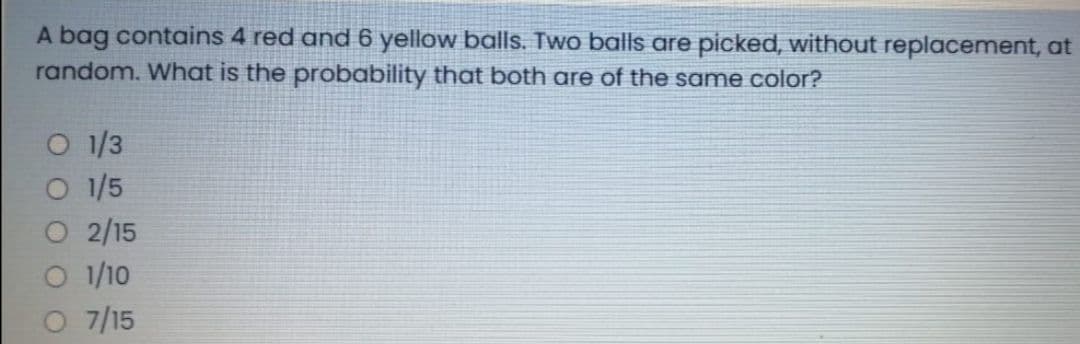 A bag contains 4 red and 6 yellow balls. Two balls are picked, without replacement, at
random. What is the probability that both are of the same color?
O 1/3
O 1/5
2/15
O /10
7/15
