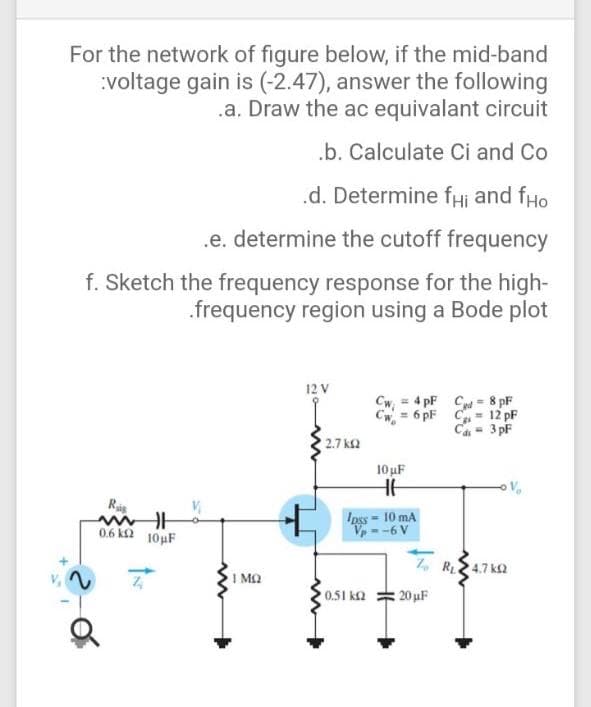 For the network of figure below, if the mid-band
:voltage gain is (-2.47), answer the following
.a. Draw the ac equivalant circuit
.b. Calculate Ci and Co
.d. Determine fHi and fHo
.e. determine the cutoff frequency
f. Sketch the frequency response for the high-
.frequency region using a Bode plot
12 V
Cw, = 4 pF Cd - 8 pF
Cw = 6 pF C = 12 pF
Ca = 3 pF
2.7 k2
10 uF
Ipss - 10 mA
V --6 V
0.6 k2 10µF
Z, R24.7 ka
I MQ
0.51 k2
20 uF
