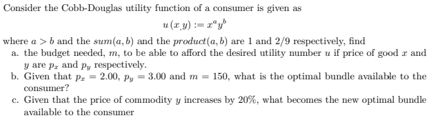 Consider the Cobb-Douglas utility function of a consumer is given as
u (r y) := x"y"
where a > b and the sum(a, b) and the product(a, b) are 1 and 2/9 respectively, find
a. the budget needed, m, to be able to afford the desired utility number u if price of good r and
y are p, and py respectively.
b. Given that p, = 2.00, py = 3.00 and m = 150, what is the optimal bundle available to the
consumer?
c. Given that the price of commodity y increases by 20%, what becomes the new optimal bundle
available to the consumer
