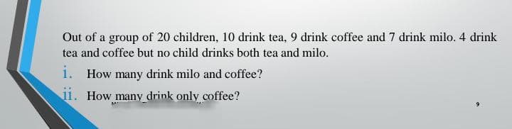 Out of a group of 20 children, 10 drink tea, 9 drink coffee and 7 drink milo. 4 drink
tea and coffee but no child drinks both tea and milo.
i. How many drink milo and coffee?
11. How many drink only coffee?
