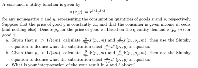 A consumer's utility function is given by
u (r_y) := r'/2y}/2
for any nonnegative x and y, representing the consumption quantities of goods x and y, respectively.
Suppose that the price of good y is constantly ¢1, and that the consumer is given income m cedis
(and nothing else). Denote p, for the price of good r. Based on the quantity demand (p, m) for
good r.
a. Given that p, > 1/(4m), calculate i (Pz, m) and (Pz, Py, m), then use the Slutsky
equation to deduce what the substitution effect r° (pz, y) is equal to.
b. Given that p, < 1/(4m), calculate i (P, m) and i (P2, Py, m), then use the Slutsky
equation to deduce what the substitution effect r° (Pz; y) is equal to.
c. What is your interpretation of the your result in a and b above?
