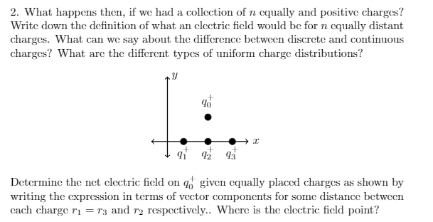 2. What happens then, if we had a collection of n cqually and positive charges?
Write down the definition of what an clectric field would be for n equally distant
charges. What can we say about the difference between discrete and continuous
charges? What are the different types of uniform charge distributions?
42 43
Determine the net electric field on q given equally placed charges as shown by
writing the expression in terms of vector components for some distance between
cach charge r1 = r3 and r2 respectively.. Where is the electric field point?
